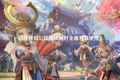 云浮体育公园预计何时全面开放使用？
