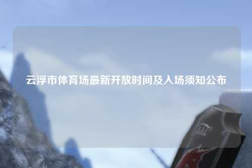 云浮市体育场最新开放时间及入场须知公布