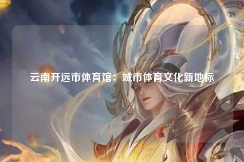 云南开远市体育馆：城市体育文化新地标
