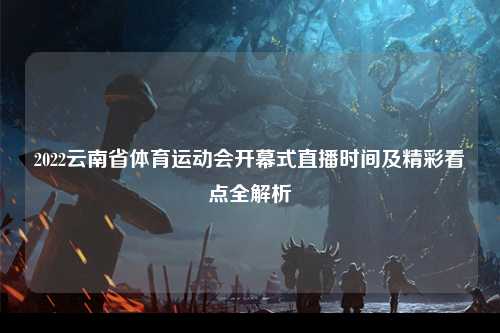 2022云南省体育运动会开幕式直播时间及精彩看点全解析