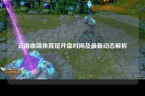 云南曲靖体育馆开盘时间及最新动态解析