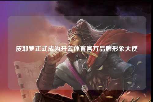 皮耶罗正式成为开云体育官方品牌形象大使