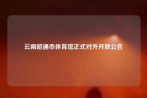 云南昭通市体育馆正式对外开放公告