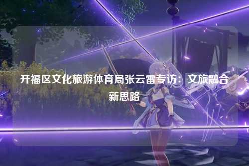 开福区文化旅游体育局张云雷专访：文旅融合新思路