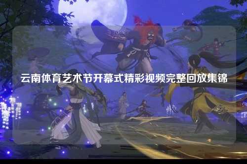 云南体育艺术节开幕式精彩视频完整回放集锦