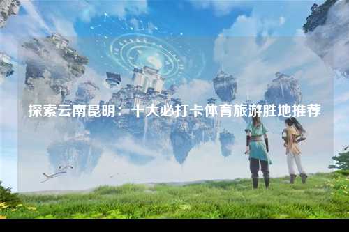 探索云南昆明：十大必打卡体育旅游胜地推荐