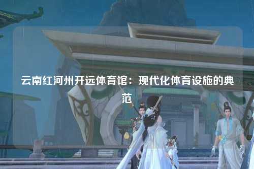 云南红河州开远体育馆：现代化体育设施的典范