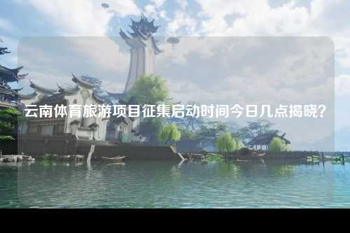 云南体育旅游项目征集启动时间今日几点揭晓？