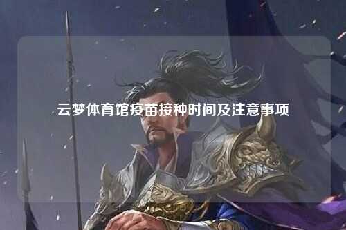 云梦体育馆疫苗接种时间及注意事项