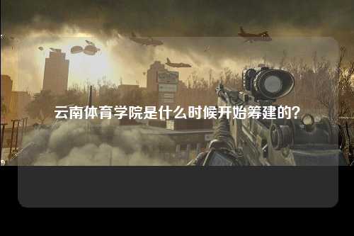 云南体育学院是什么时候开始筹建的？