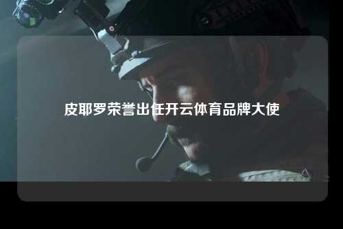 皮耶罗荣誉出任开云体育品牌大使