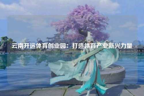 云南开远体育创业园：打造体育产业新兴力量