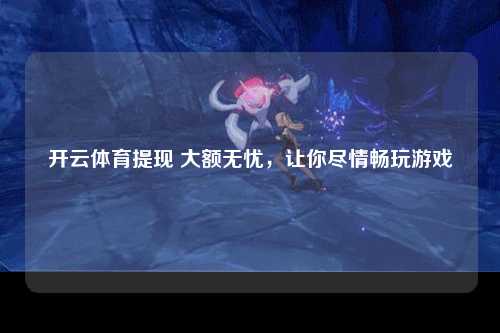 开云体育提现 大额无忧，让你尽情畅玩游戏